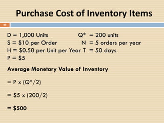 40
Average Monetary Value of Inventory
= P x (Q*/2)
= $5 x (200/2)
= $500
D = 1,000 Units Q* = 200 units
S = $10 per Order N = 5 orders per year
H = $0.50 per Unit per Year T = 50 days
P = $5
Purchase Cost of Inventory Items
 