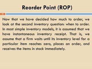 Reorder Point (ROP)
Now that we have decided how much to order, we
look at the second inventory question: when to order.
In most simple inventory models, it is assumed that we
have instantaneous inventory receipt. That is, we
assume that a firm waits until its inventory level for a
particular item reaches zero, places an order, and
receives the items in stock immediately.
43
 
