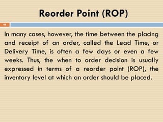 Reorder Point (ROP)
In many cases, however, the time between the placing
and receipt of an order, called the Lead Time, or
Delivery Time, is often a few days or even a few
weeks. Thus, the when to order decision is usually
expressed in terms of a reorder point (ROP), the
inventory level at which an order should be placed.
44
 