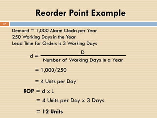 Demand = 1,000 Alarm Clocks per Year
250 Working Days in the Year
Lead Time for Orders is 3 Working Days
ROP = d x L
d =
D
Number of Working Days in a Year
= 1,000/250
= 4 Units per Day x 3 Days
= 12 Units
Reorder Point Example
47
= 4 Units per Day
 