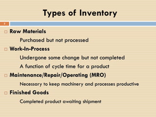 Types of Inventory
 Raw Materials
Purchased but not processed
 Work-In-Process
Undergone some change but not completed
A function of cycle time for a product
 Maintenance/Repair/Operating (MRO)
Necessary to keep machinery and processes productive
 Finished Goods
Completed product awaiting shipment
5
 