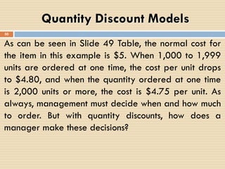 As can be seen in Slide 49 Table, the normal cost for
the item in this example is $5. When 1,000 to 1,999
units are ordered at one time, the cost per unit drops
to $4.80, and when the quantity ordered at one time
is 2,000 units or more, the cost is $4.75 per unit. As
always, management must decide when and how much
to order. But with quantity discounts, how does a
manager make these decisions?
Quantity Discount Models
50
 