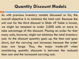 As with previous inventory models discussed so far, the
overall objective is to minimize the total cost. Because the
unit cost for the third discount in Slide 49 Table is lowest,
we might be tempted to order 2,000 units or more to
take advantage of this discount. Placing an order for that
many units, however, might not minimize the total inventory
cost. As the discount quantity goes up, the item cost goes
down, but the carrying cost increases because the order
sizes are large. Thus, the major trade-off when
considering quantity discounts is between the reduced
item cost and the increased carrying cost.
Quantity Discount Models
51
 