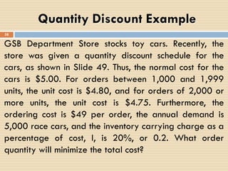GSB Department Store stocks toy cars. Recently, the
store was given a quantity discount schedule for the
cars, as shown in Slide 49. Thus, the normal cost for the
cars is $5.00. For orders between 1,000 and 1,999
units, the unit cost is $4.80, and for orders of 2,000 or
more units, the unit cost is $4.75. Furthermore, the
ordering cost is $49 per order, the annual demand is
5,000 race cars, and the inventory carrying charge as a
percentage of cost, I, is 20%, or 0.2. What order
quantity will minimize the total cost?
Quantity Discount Example
58
 