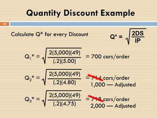 Calculate Q* for every Discount Q* =
2DS
IP
Q1* = = 700 cars/order
2(5,000)(49)
(.2)(5.00)
Q2* = = 714 cars/order
2(5,000)(49)
(.2)(4.80)
Q3* = = 718 cars/order
2(5,000)(49)
(.2)(4.75)
1,000 — Adjusted
2,000 — Adjusted
Quantity Discount Example
62
 