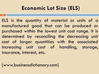 ELS is the quantity of material or units of a
manufactured good that can be produced or
purchased within the lowest unit cost range. It is
determined by reconciling the decreasing unit
cost of larger quantities with the associated
increasing unit cost of handling, storage,
insurance, interest, etc.
(www.businessdictionary.com)
Economic Lot Size (ELS)
65
 