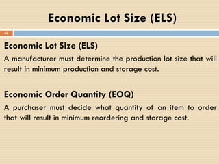 Economic Lot Size (ELS)
A manufacturer must determine the production lot size that will
result in minimum production and storage cost.
Economic Order Quantity (EOQ)
A purchaser must decide what quantity of an item to order
that will result in minimum reordering and storage cost.
Economic Lot Size (ELS)
66
 