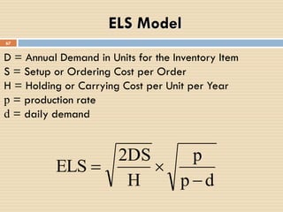 D = Annual Demand in Units for the Inventory Item
S = Setup or Ordering Cost per Order
H = Holding or Carrying Cost per Unit per Year
p = production rate
d = daily demand
67
ELS Model
dp
p
H
2DS
ELS


 