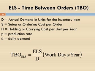 69
ELS - Time Between Orders (TBO)
 Days/YearWork
D
ELS
TBOELS 
D = Annual Demand in Units for the Inventory Item
S = Setup or Ordering Cost per Order
H = Holding or Carrying Cost per Unit per Year
p = production rate
d = daily demand
 