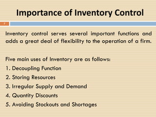 Importance of Inventory Control
Inventory control serves several important functions and
adds a great deal of flexibility to the operation of a firm.
Five main uses of Inventory are as follows:
1. Decoupling Function
2. Storing Resources
3. Irregular Supply and Demand
4. Quantity Discounts
5. Avoiding Stockouts and Shortages
7
 