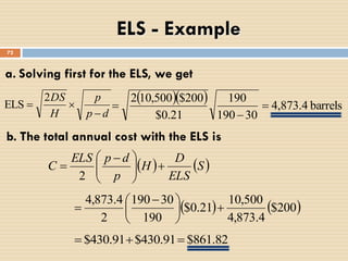 72
   barrels4,873.4
30190
190
21.0$
200$500,102



b. The total annual cost with the ELS is
   S
ELS
D
H
p
dpELS
C 




 

2
   200$
4.873,4
500,10
21.0$
190
30190
2
4.873,4





 

82.861$91.430$91.430$ 
a. Solving first for the ELS, we get
dp
p
H
DS


2
ELS
ELS - Example
 