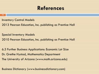 References
Inventory Control Models
2013 Pearson Education, Inc. publishing as Prentice Hall
Special Inventory Models
2010 Pearson Education, Inc. publishing as Prentice Hall
6.3 Further Business Applications: Economic Lot Size
Dr. Grethe Hystad, Mathematics Department
The University of Arizona (www.math.arizona.edu)
Business Dictionary (www.businessdictionary.com)
75
 