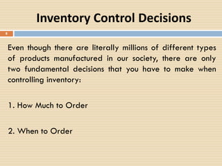 Inventory Control Decisions
8
Even though there are literally millions of different types
of products manufactured in our society, there are only
two fundamental decisions that you have to make when
controlling inventory:
1. How Much to Order
2. When to Order
 