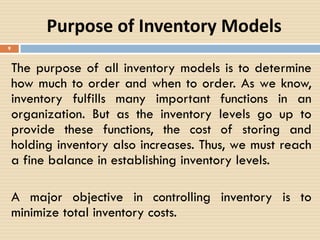 Purpose of Inventory Models
9
The purpose of all inventory models is to determine
how much to order and when to order. As we know,
inventory fulfills many important functions in an
organization. But as the inventory levels go up to
provide these functions, the cost of storing and
holding inventory also increases. Thus, we must reach
a fine balance in establishing inventory levels.
A major objective in controlling inventory is to
minimize total inventory costs.
 