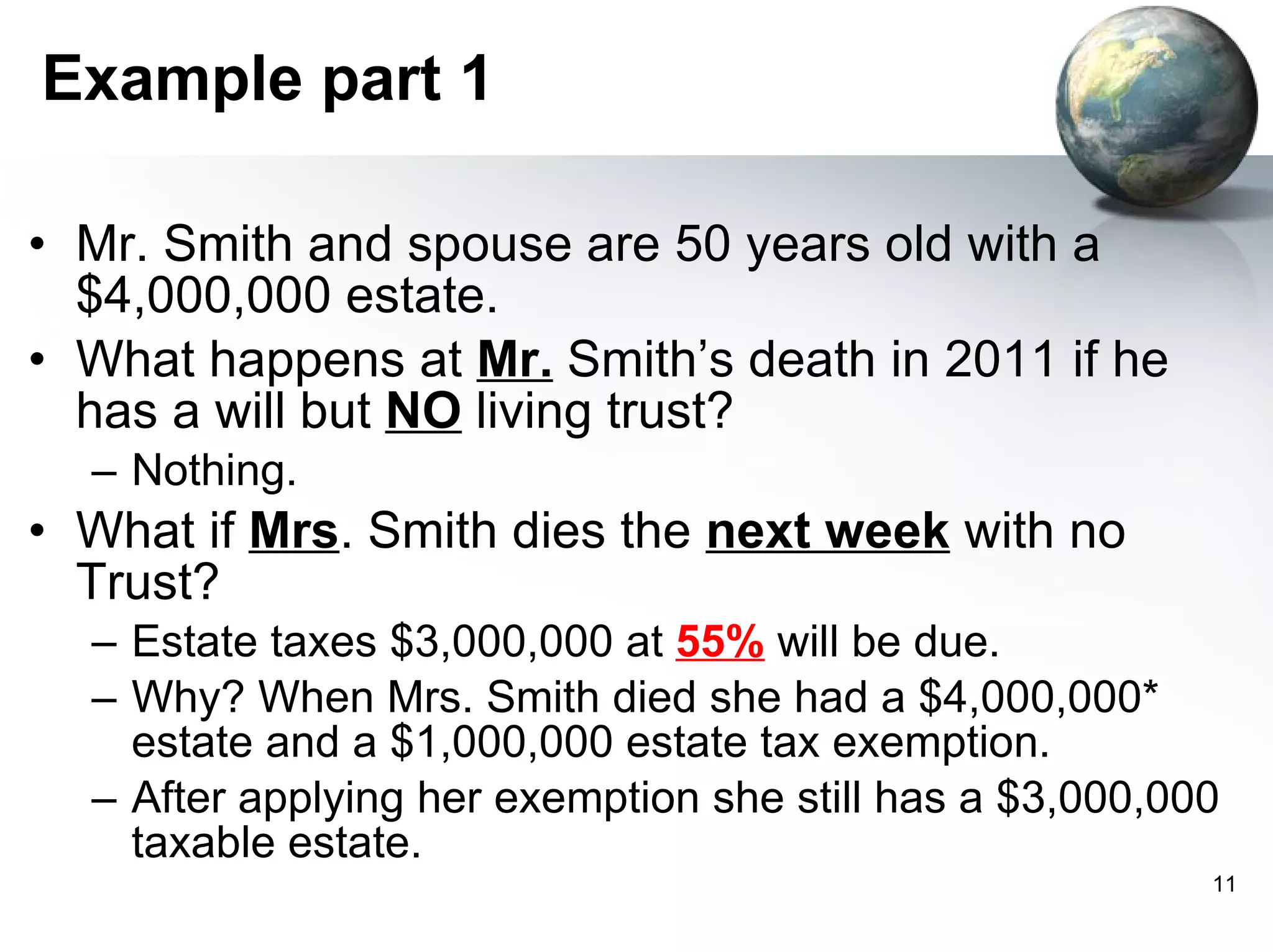 Example part 1 Mr. Smith and spouse are 50 years old with a $4,000,000 estate.  What happens at  Mr.  Smith’s death in 2011 if he has a will but  NO  living trust? Nothing. What if  Mrs . Smith dies the  next week  with no  Trust? Estate taxes $3,000,000 at  55%  will be due. Why? When Mrs. Smith died she had a $4,000,000* estate and a $1,000,000 estate tax exemption.  After applying her exemption she still has a $3,000,000 taxable estate. 