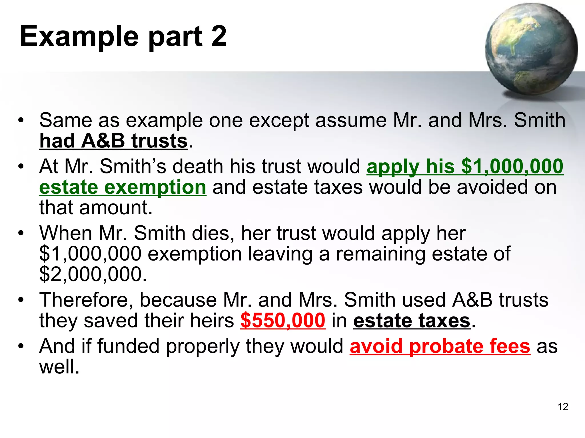 Example part 2 Same as example one except assume Mr. and Mrs. Smith  had A&B trusts . At Mr. Smith’s death his trust would  apply his $1,000,000 estate exemption  and estate taxes would be avoided on that amount. When Mr. Smith dies, her trust would apply her $1,000,000 exemption leaving a remaining estate of $2,000,000.  Therefore, because Mr. and Mrs. Smith used A&B trusts they saved their heirs  $550,000  in  estate taxes . And if funded properly they would  avoid probate fees  as well.  