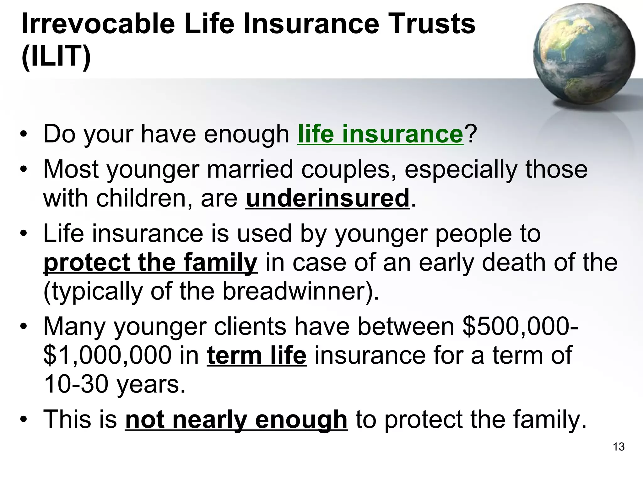Irrevocable Life Insurance Trusts (ILIT) Do your have enough  life insurance ?  Most younger married couples, especially those with children, are  underinsured .  Life insurance is used by younger people to  protect the family  in case of an early death of the (typically of the breadwinner).  Many younger clients have between $500,000-$1,000,000 in  term life  insurance for a term of 10-30 years.  This is  not nearly enough  to protect the family. 