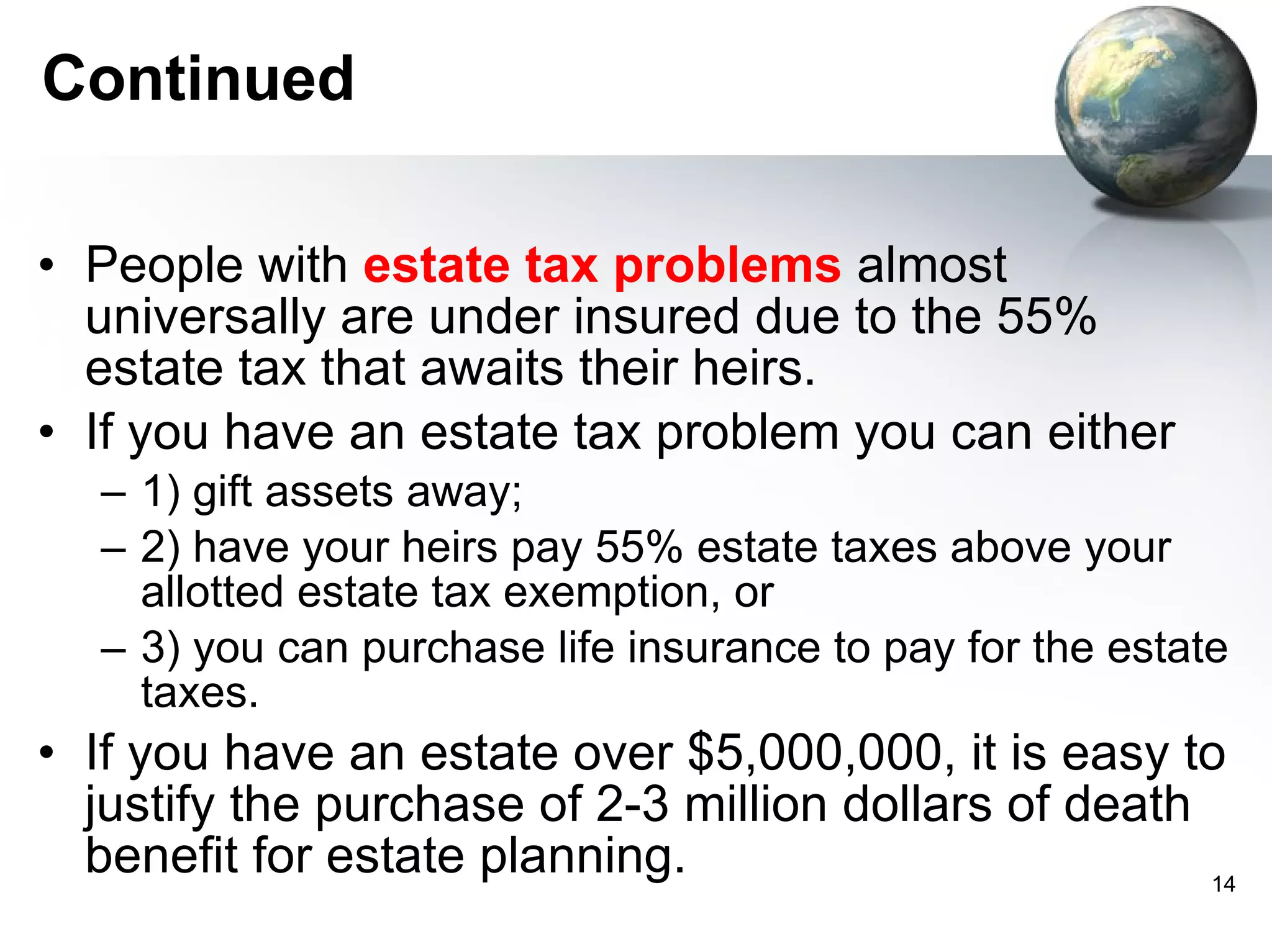 Continued People with  estate tax problems  almost universally are under insured due to the 55% estate tax that awaits their heirs.  If you have an estate tax problem you can either  1) gift assets away;  2) have your heirs pay 55% estate taxes above your allotted estate tax exemption, or  3) you can purchase life insurance to pay for the estate taxes. If you have an estate over $5,000,000, it is easy to justify the purchase of 2-3 million dollars of death benefit for estate planning. 