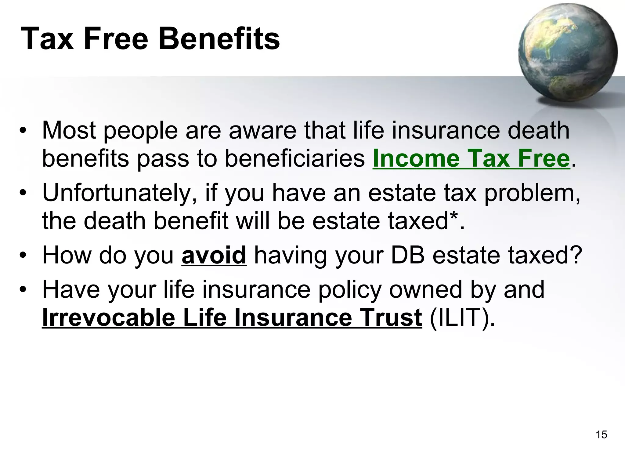 Tax Free Benefits Most people are aware that life insurance death benefits pass to beneficiaries  Income Tax Free .  Unfortunately, if you have an estate tax problem, the death benefit will be estate taxed*. How do you  avoid  having your DB estate taxed? Have your life insurance policy owned by and  Irrevocable Life Insurance Trust  (ILIT).  