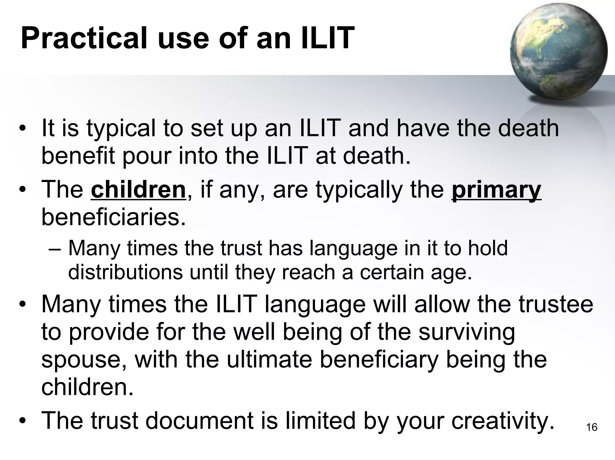Practical use of an ILIT It is typical to set up an ILIT and have the death benefit pour into the ILIT at death.  The  children , if any, are typically the  primary  beneficiaries. Many times the trust has language in it to hold distributions until they reach a certain age. Many times the ILIT language will allow the trustee to provide for the well being of the surviving spouse, with the ultimate beneficiary being the children.  The trust document is limited by your creativity. 