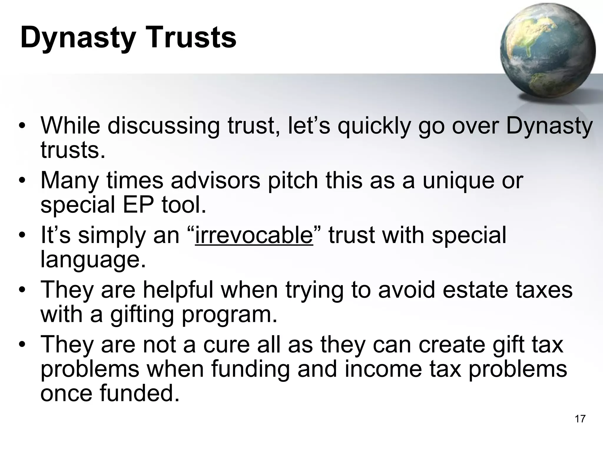 Dynasty Trusts While discussing trust, let’s quickly go over Dynasty trusts. Many times advisors pitch this as a unique or special EP tool.  It’s simply an “ irrevocable ” trust with special language.  They are helpful when trying to avoid estate taxes with a gifting program.  They are not a cure all as they can create gift tax problems when funding and income tax problems once funded.  
