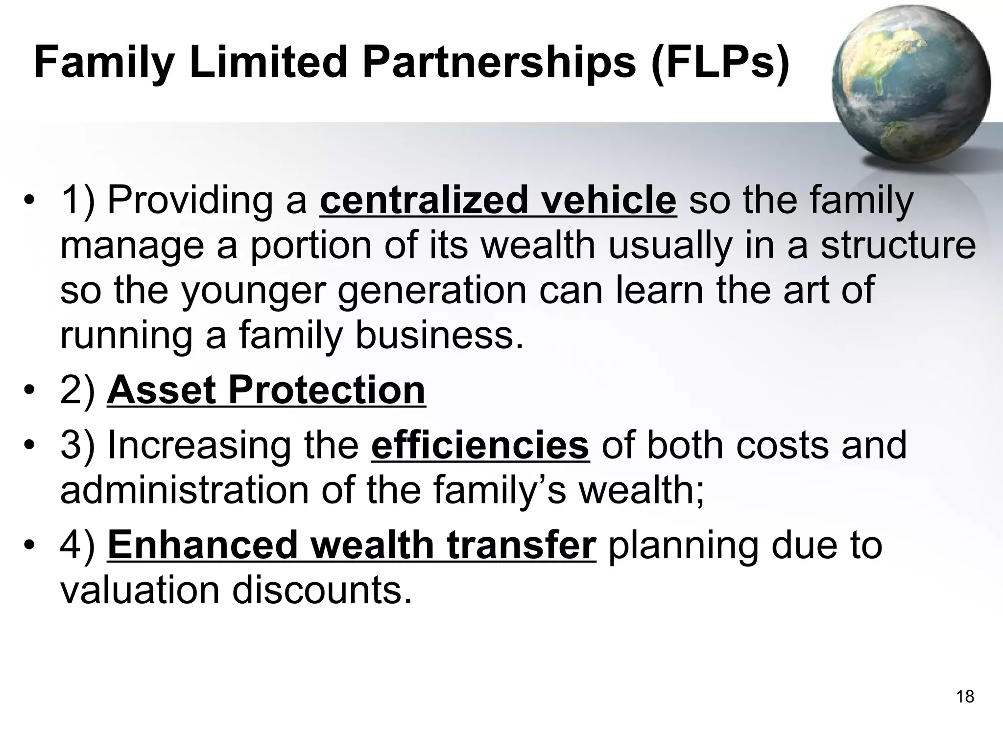 Family Limited Partnerships (FLPs) 1) Providing a  centralized vehicle  so the family manage a portion of its wealth usually in a structure so the younger generation can learn the art of running a family business. 2)  Asset Protection 3) Increasing the  efficiencies  of both costs and administration of the family’s wealth; 4)  Enhanced wealth transfer  planning due to valuation discounts. 