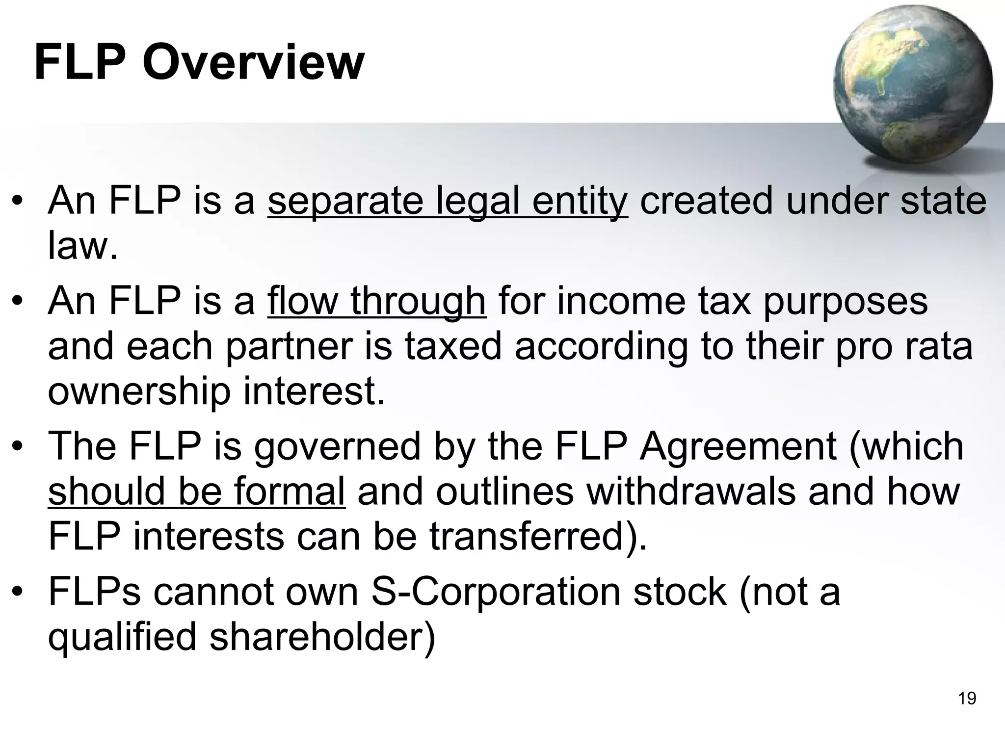 FLP Overview An FLP is a  separate legal entity  created under state law.  An FLP is a  flow through  for income tax purposes and each partner is taxed according to their pro rata ownership interest. The FLP is governed by the FLP Agreement (which  should be formal  and outlines withdrawals and how FLP interests can be transferred).  FLPs cannot own S-Corporation stock (not a qualified shareholder)  