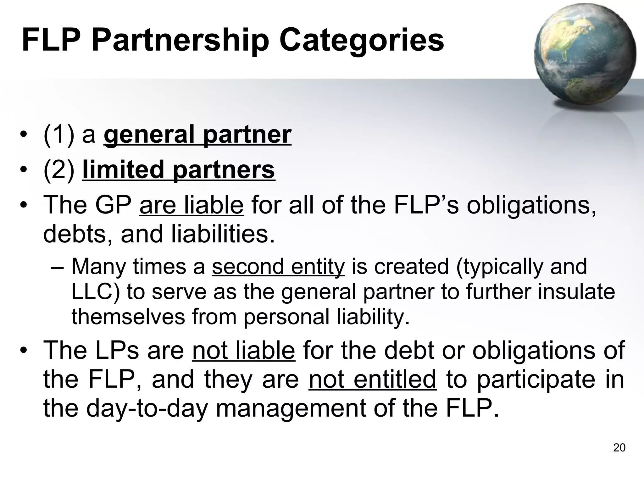 FLP Partnership Categories (1) a  general partner   (2)  limited partners   The GP  are liable  for all of the FLP’s obligations, debts, and liabilities. Many times a  second entity  is created (typically and LLC) to serve as the general partner to further insulate themselves from personal liability.  The LPs are  not liable  for the debt or obligations of the FLP, and they are  not entitled  to participate in the day-to-day management of the FLP.  