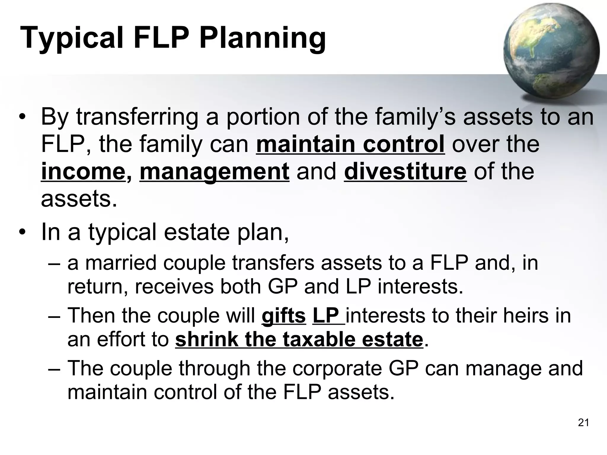 Typical FLP Planning By transferring a portion of the family’s assets to an FLP, the family can   maintain control   over the   income ,  management   and  divestiture   of the assets.  In a typical estate plan,  a married couple transfers assets to a FLP and, in return, receives both GP and LP interests.  Then the couple will  gifts   LP  interests to their heirs in an effort to  shrink the taxable estate . The couple through the corporate GP can manage and maintain control of the FLP assets.  