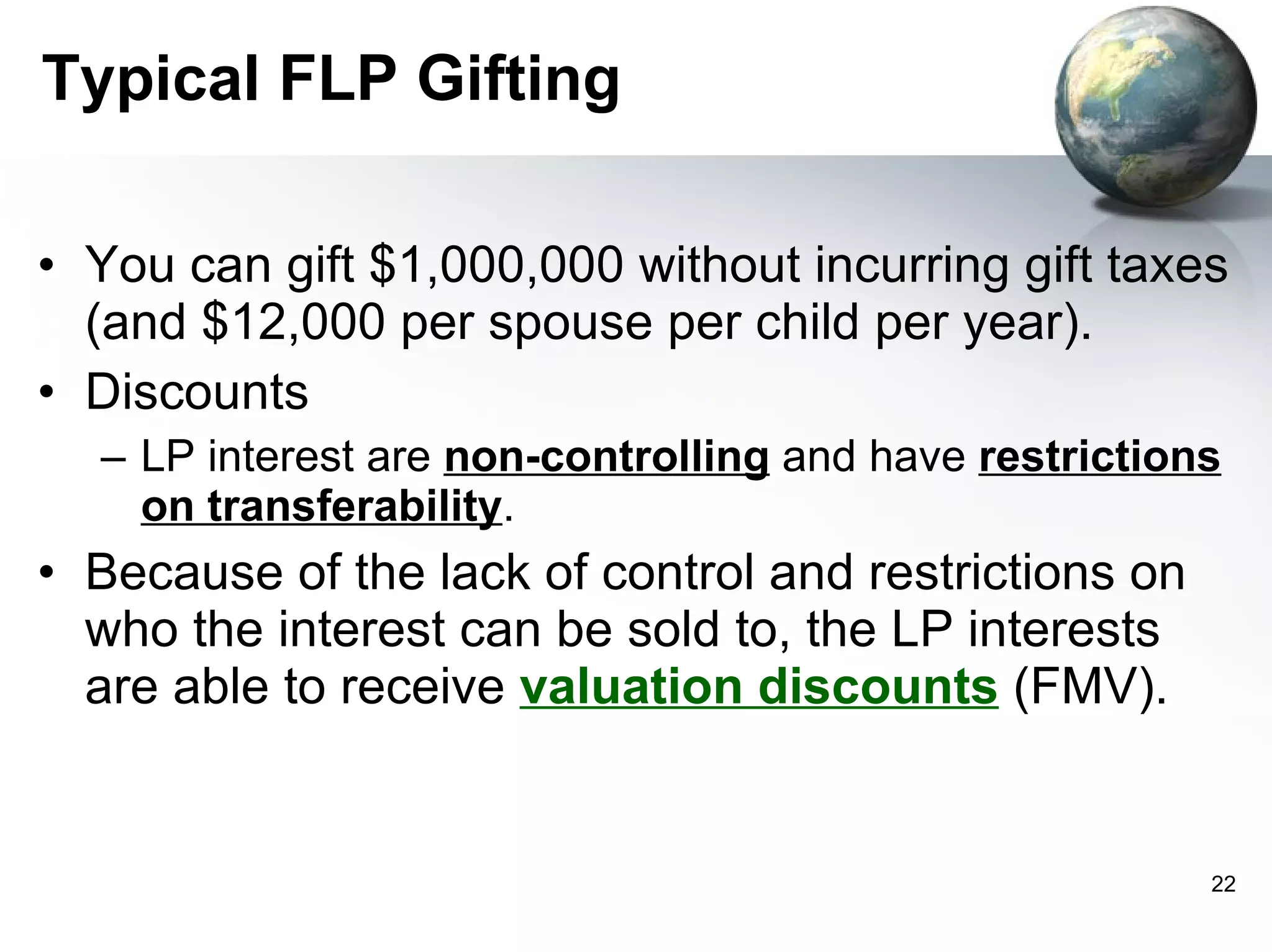 Typical FLP Gifting You can gift $1,000,000 without incurring gift taxes (and $12,000 per spouse per child per year). Discounts LP interest are  non-controlling  and have  restrictions on transferability .  Because of the lack of control and restrictions on who the interest can be sold to, the LP interests are able to receive  valuation discounts  (FMV). 