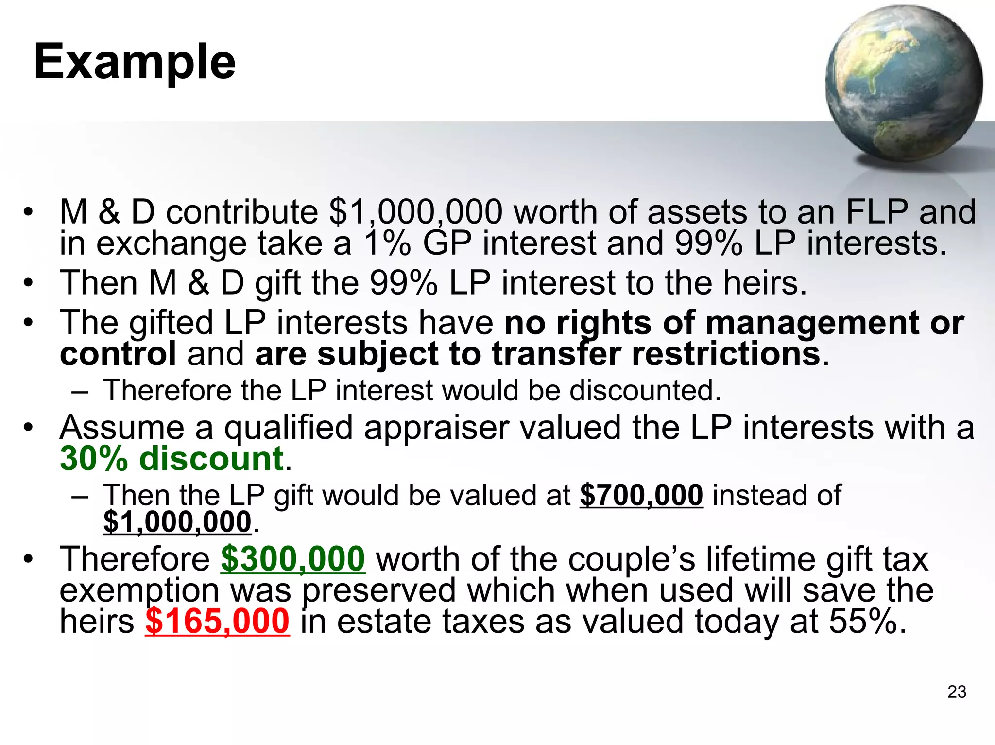 Example M & D contribute $1,000,000 worth of assets to an FLP and in exchange take a 1% GP interest and 99% LP interests.  Then M & D gift the 99% LP interest to the heirs.  The gifted LP interests have  no rights of management or control  and  are subject to transfer restrictions .  Therefore the LP interest would be discounted.  Assume a qualified appraiser valued the LP interests with a  30% discount . Then the LP gift would be valued at  $700,000  instead of  $1,000,000 . Therefore  $300,000  worth of the couple’s lifetime gift tax exemption was preserved which when used will save the heirs  $165,000  in estate taxes as valued today at 55%.  