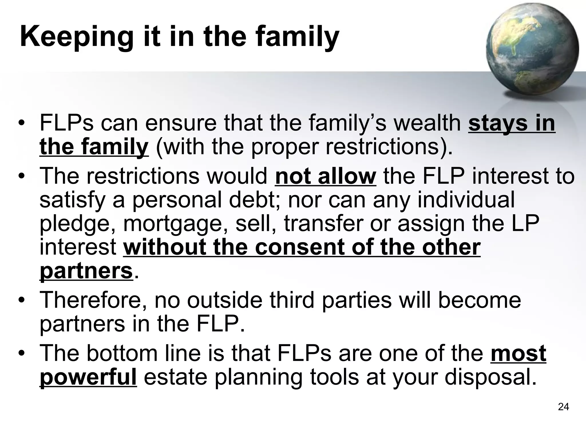 Keeping it in the family FLPs can ensure that the family’s wealth  stays in the family  (with the proper restrictions). The restrictions would  not allow  the FLP interest to satisfy a personal debt; nor can any individual pledge, mortgage, sell, transfer or assign the LP interest  without the consent of the other partners . Therefore, no outside third parties will become partners in the FLP. The bottom line is that FLPs are one of the  most powerful  estate planning tools at your disposal. 