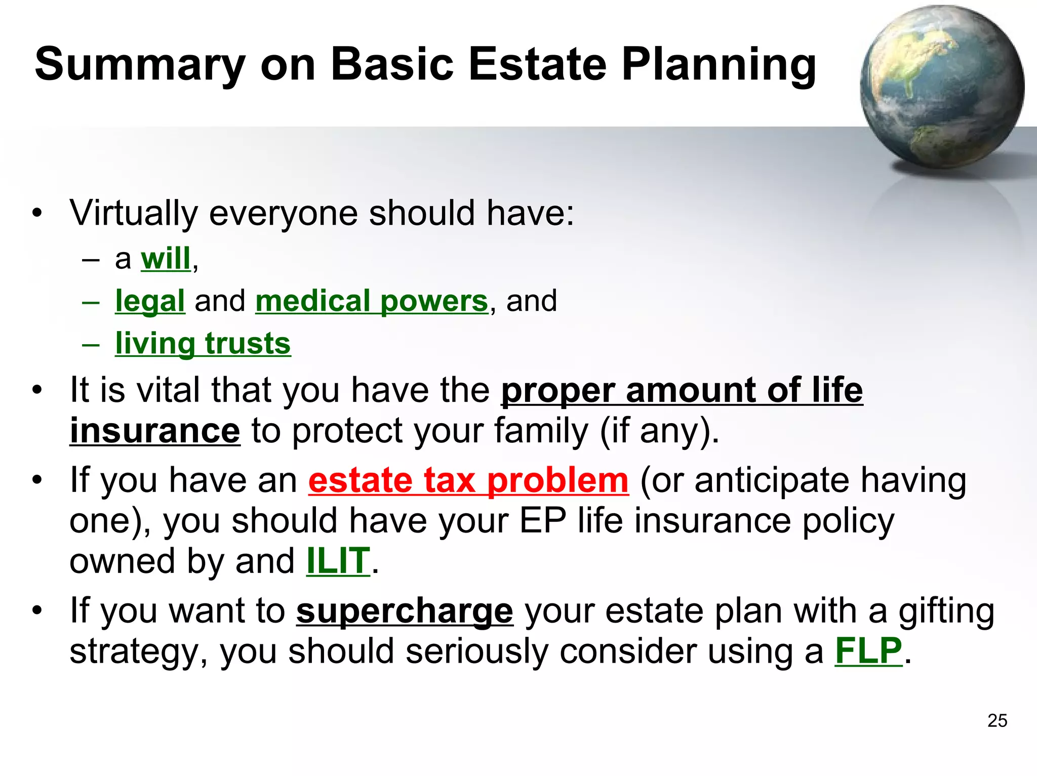 Summary on Basic Estate Planning Virtually everyone should have: a  will , legal   and   medical powers , and living trusts It is vital that you have the  proper amount of life insurance  to protect your family (if any). If you have an  estate tax problem  (or anticipate having one), you should have your EP life insurance policy owned by and  ILIT .  If you want to  supercharge  your estate plan with a gifting strategy, you should seriously consider using a  FLP .  