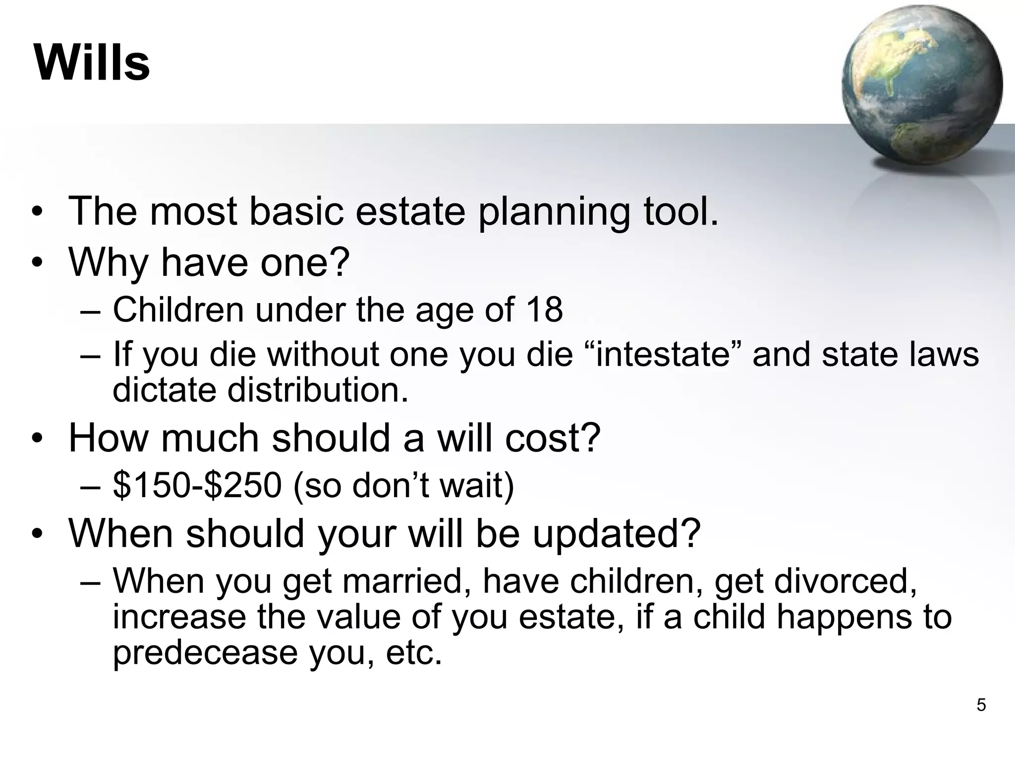 Wills The most basic estate planning tool.  Why have one? Children under the age of 18 If you die without one you die “intestate” and state laws dictate distribution. How much should a will cost? $150-$250 (so don’t wait) When should your will be updated? When you get married, have children, get divorced, increase the value of you estate, if a child happens to predecease you, etc.  