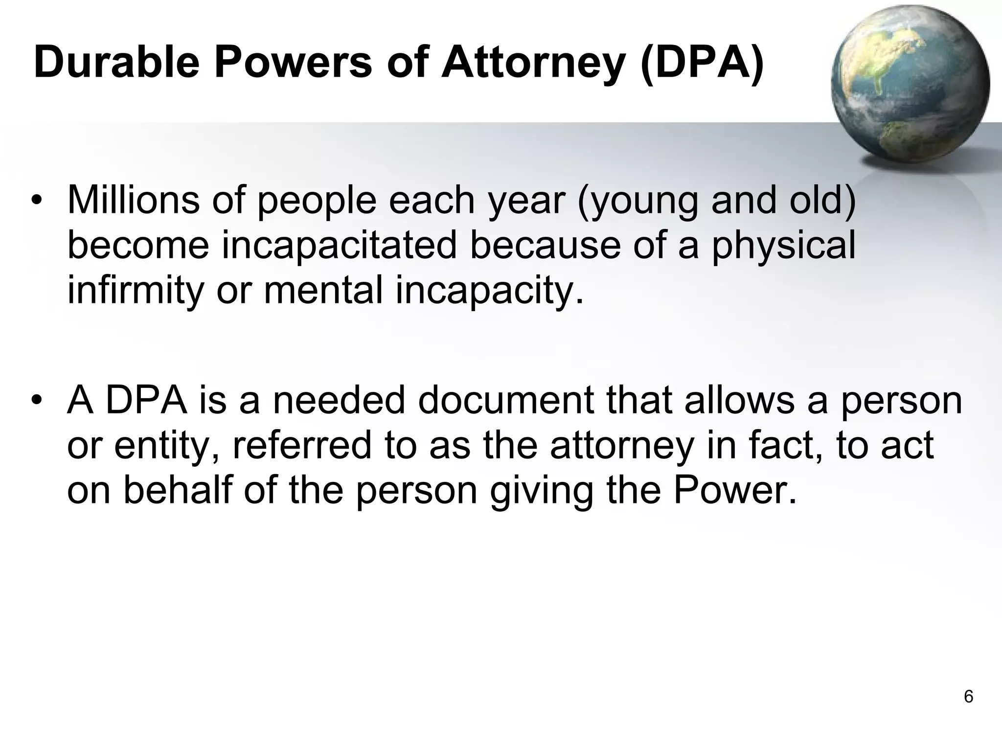 Durable Powers of Attorney (DPA) Millions of people each year (young and old) become incapacitated because of a physical infirmity or mental incapacity.  A DPA is a needed document that allows a person or entity, referred to as the attorney in fact, to act on behalf of the person giving the Power. 