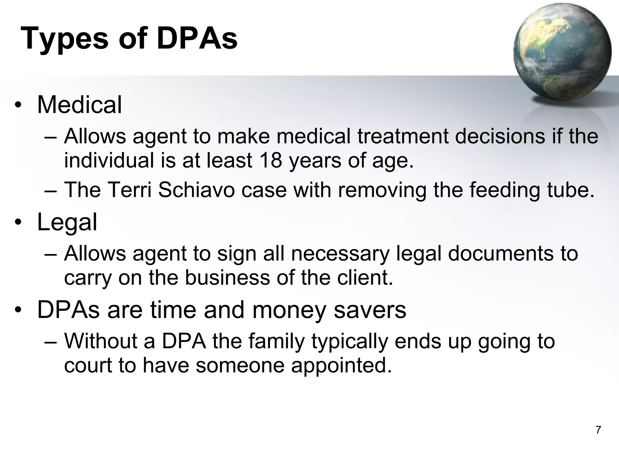 Types of DPAs Medical  Allows agent to make medical treatment decisions if the individual is at least 18 years of age.  The Terri Schiavo case with removing the feeding tube.  Legal Allows agent to sign all necessary legal documents to carry on the business of the client. DPAs are time and money savers  Without a DPA the family typically ends up going to court to have someone appointed. 