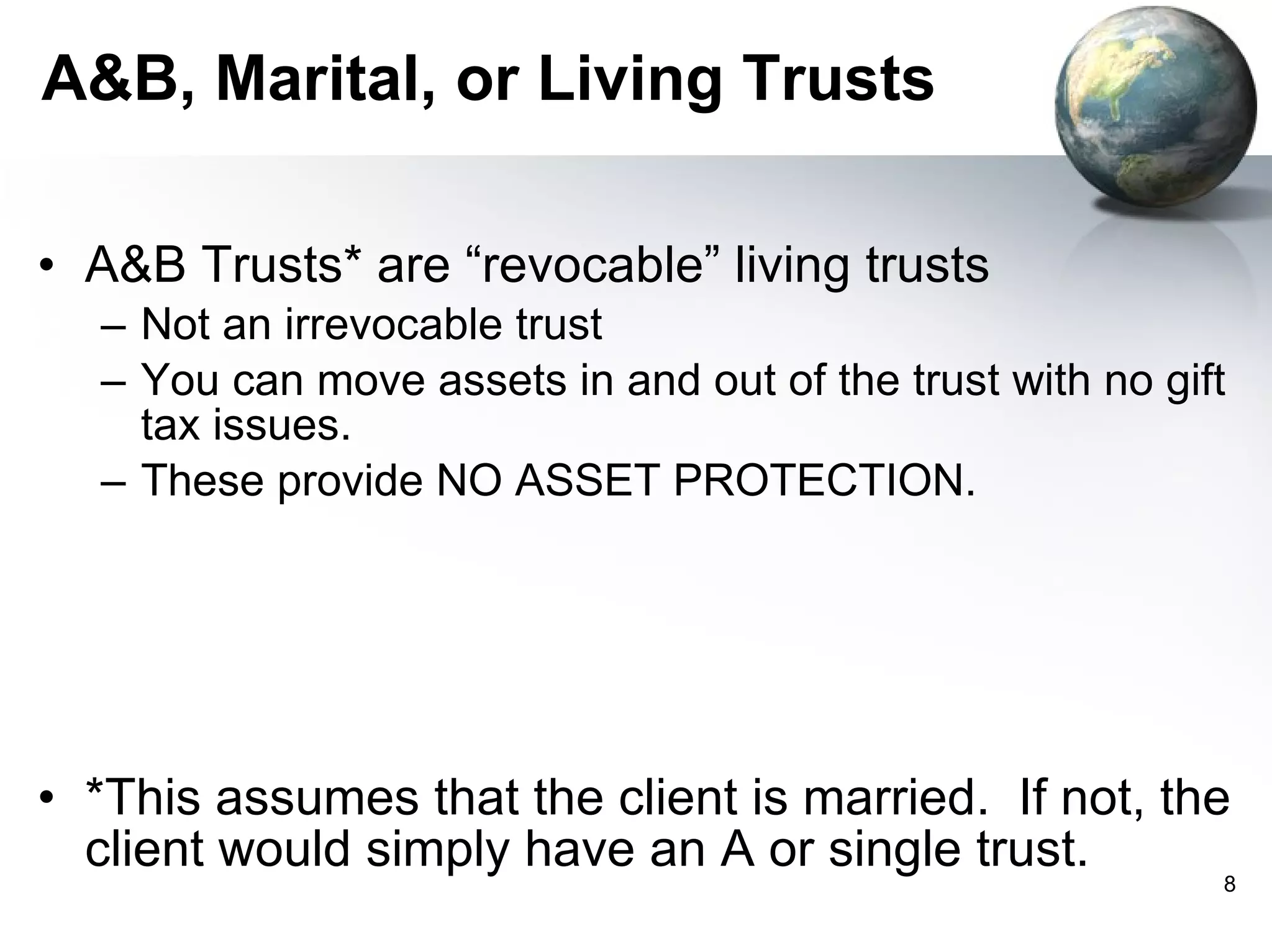 A&B, Marital, or Living Trusts A&B Trusts* are “revocable” living trusts Not an irrevocable trust  You can move assets in and out of the trust with no gift tax issues. These provide NO ASSET PROTECTION. *This assumes that the client is married.  If not, the client would simply have an A or single trust. 