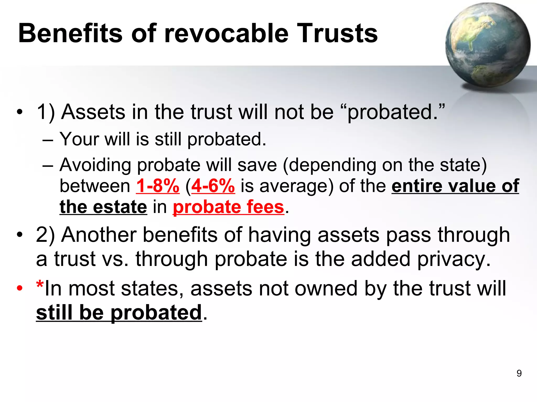 Benefits of revocable Trusts 1) Assets in the trust will not be “probated.”  Your will is still probated.  Avoiding probate will save (depending on the state) between  1-8%  ( 4-6%  is average) of the  entire value of the estate  in  probate fees .  2) Another benefits of having assets pass through a trust vs. through probate is the added privacy. * In most states, assets not owned by the trust will  still be probated . 