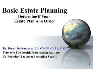 Basic Estate Planning Determine if Your  Estate Plan is in Order By:   Roccy DeFrancesco, JD, CWPP, CAPP, MMB Founder:  The Wealth Preservation Institute Co-Founder:  The Asset Protection Society 
