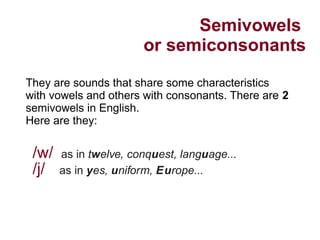 Semivowels
or semiconsonants
/w/ as in twelve, conquest, language...
/j/ as in yes, uniform, Europe...
They are sounds that share some characteristics
with vowels and others with consonants. There are 2
semivowels in English.
Here are they:
 