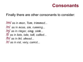 Consonants
Finally there are other consonants to consider:
/m/ as in man, Tom, trimmed...
/n/ as in nose, sin, running...
/ /ŋ as in ringer, sing, sink...
/l/ as in late, tale, tall, called...
/h/ as in hit, ahead...
/r/ as in rat, very, carrot...
 