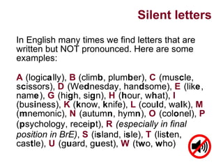Silent letters
In English many times we find letters that are
written but NOT pronounced. Here are some
examples:
A (logically), B (climb, plumber), C (muscle,
scissors), D (Wednesday, handsome), E (like,
name), G (high, sign), H (hour, what), I
(business), K (know, knife), L (could, walk), M
(mnemonic), N (autumn, hymn), O (colonel), P
(psychology, receipt), R (especially in final
position in BrE), S (island, isle), T (listen,
castle), U (guard, guest), W (two, who)
 