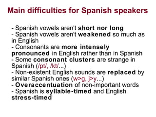 Main difficulties for Spanish speakers
- Spanish vowels aren't short nor long
- Spanish vowels aren't weakened so much as
in English
- Consonants are more intensely
pronounced in English rather than in Spanish
- Some consonant clusters are strange in
Spanish (/pt/, /kt/...)
- Non-existent English sounds are replaced by
similar Spanish ones (w>g, j>y...)
- Overaccentuation of non-important words
- Spanish is syllable-timed and English
stress-timed
 