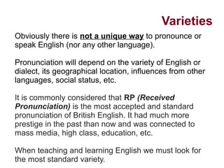 Varieties
Obviously there is not a unique way to pronounce or
speak English (nor any other language).
Pronunciation will depend on the variety of English or
dialect, its geographical location, influences from other
languages, social status, etc.
It is commonly considered that RP (Received
Pronunciation) is the most accepted and standard
pronunciation of British English. It had much more
prestige in the past than now and was connected to
mass media, high class, education, etc.
When teaching and learning English we must look for
the most standard variety.
 