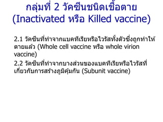 กลุ่มที่ 2 วัคซีนชนิดเชื้อตาย
(Inactivated หรือ Killed vaccine)
2.1 วัคซีนที่ทาจากแบคทีเรียหรือไวรัสทั้งตัวซึ่งถูกทาให ้
ตายแล ้ว (Whole cell vaccine หรือ whole virion
vaccine)
2.2 วัคซีนที่ทาจากบางส่วนของแบคทีเรียหรือไวรัสที่
เกี่ยวกับการสร ้างภูมิคุ้มกัน (Subunit vaccine)
 
