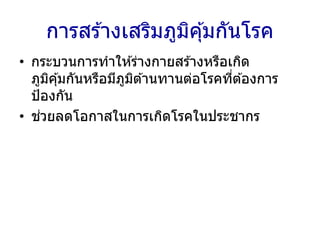 การสร ้างเสริมภูมิคุ้มกันโรค
• กระบวนการทาให ้ร่างกายสร ้างหรือเกิด
ภูมิคุ้มกันหรือมีภูมิต ้านทานต่อโรคที่ต ้องการ
ป้องกัน
• ช่วยลดโอกาสในการเกิดโรคในประชากร
 
