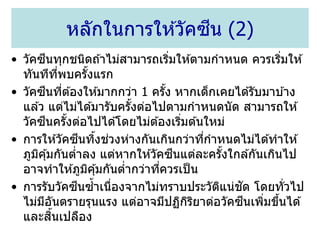 • วัคซีนทุกชนิดถ ้าไม่สามารถเริ่มให ้ตามกาหนด ควรเริ่มให ้
ทันทีที่พบครั้งแรก
• วัคซีนที่ต ้องให ้มากกว่า 1 ครั้ง หากเด็กเคยได ้รับมาบ ้าง
แล ้ว แต่ไม่ได ้มารับครั้งต่อไปตามกาหนดนัด สามารถให ้
วัคซีนครั้งต่อไปได ้โดยไม่ต ้องเริ่มต ้นใหม่
• การให ้วัคซีนทิ้งช่วงห่างกันเกินกว่าที่กาหนดไม่ได ้ทาให ้
ภูมิคุ้มกันต่าลง แต่หากให ้วัคซีนแต่ละครั้งใกล ้กันเกินไป
อาจทาให ้ภูมิคุ้มกันต่ากว่าที่ควรเป็น
• การรับวัคซีนซ้าเนื่องจากไม่ทราบประวัติแน่ชัด โดยทั่วไป
ไม่มีอันตรายรุนแรง แต่อาจมีปฏิกิริยาต่อวัคซีนเพิ่มขึ้นได ้
และสิ้นเปลือง
หลักในการให ้วัคซีน (2)
 