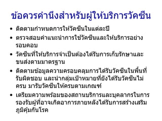 ข ้อควรคานึงสาหรับผู้ให ้บริการวัคซีน
• ติดตามกาหนดการให ้วัคซีนในแต่ละปี
• ตรวจสอบคาแนะนาการใช ้วัคซีนและให ้บริการอย่าง
รอบคอบ
• วัคซีนที่ให ้บริการจาเป็นต ้องได ้รับการเก็บรักษาและ
ขนส่งตามมาตรฐาน
• ติดตามข ้อมูลความครอบคลุมการได ้รับวัคซีนในพื้นที่
รับผิดชอบ และนากลุ่มเป้าหมายที่ยังได ้รับวัคซีนไม่
ครบ มารับวัคซีนให ้ครบตามเกณฑ์
• เตรียมความพร ้อมของสถานบริการและบุคลากรในการ
รองรับผู้ที่อาจเกิดอาการภายหลังได ้รับการสร ้างเสริม
ภูมิคุ้มกันโรค
 
