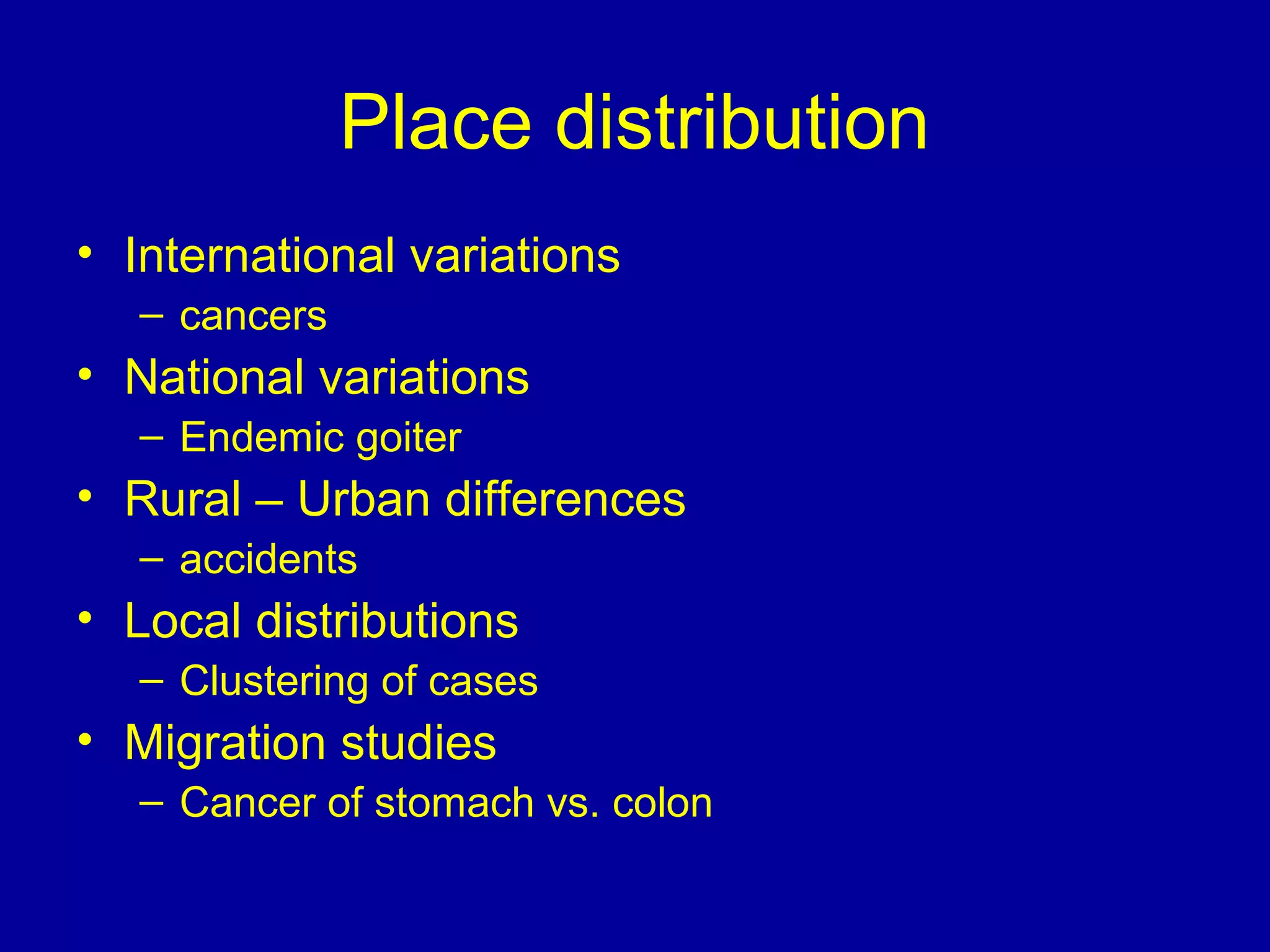 Place distribution
• International variations
– cancers
• National variations
– Endemic goiter
• Rural – Urban differences
– accidents
• Local distributions
– Clustering of cases
• Migration studies
– Cancer of stomach vs. colon
 