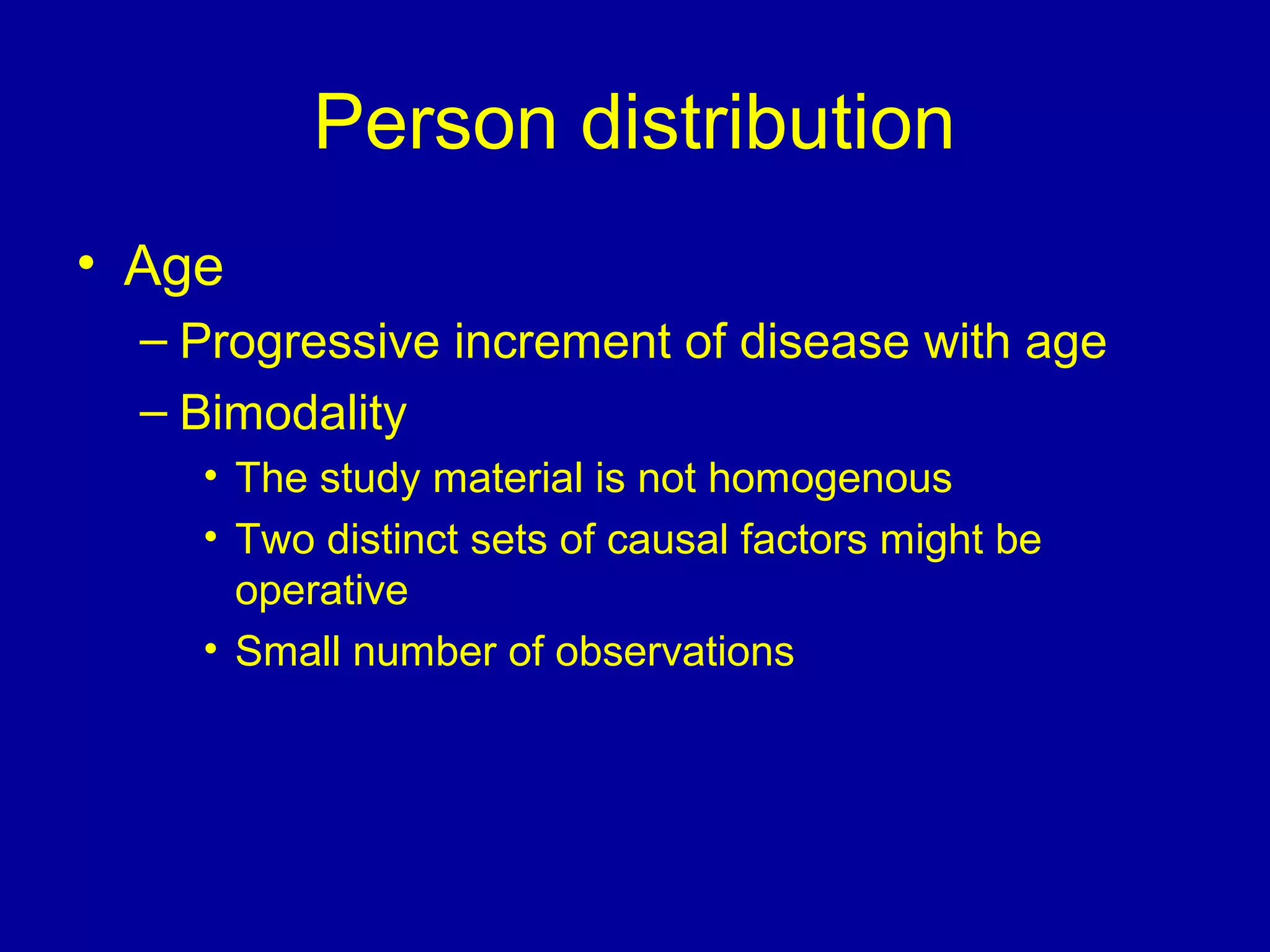 Person distribution
• Age
– Progressive increment of disease with age
– Bimodality
• The study material is not homogenous
• Two distinct sets of causal factors might be
operative
• Small number of observations
 